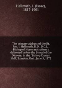 The primary address of the Rt. Rev. I. Hellmuth, D.D., D.C.L., Bishop of Huron microform : delivered before the Synod of the Diocese, in the "Bishop Cronyn Hall," London, Ont., June 5, 1872