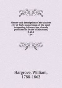 History and description of the ancient city of York; comprising all the most interesting information, already published in Drake`s Eboracum;. 2, pt.2