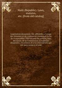 Legislation douaniere. d. officielle a l`usage des douanes et du commerce contenant la loi du 4 septembre 1905 et tous les arrets, lois, decisions de la Commission d`expertse douanire, circulaires et avis ministriels qui ont paru jusqu`a ce jour