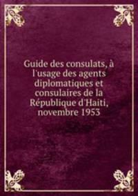 Guide des consulats, l`usage des agents diplomatiques et consulaires de la Rpublique d`Haiti, novembre 1953
