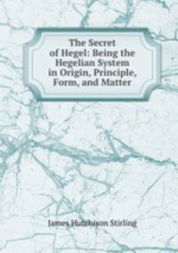 The Secret of Hegel: Being the Hegelian System in Origin, Principle, Form, and Matter