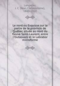 Le nord ou Esquisse sur la partie de la province de Qubec situe au nord du fleuve Saint-Laurent, entre l`Outaouais et le Labrabor microforme