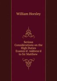 Serious Considerations on the High Duties Examin`d: Address`d to Sir Matthew .