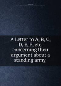 A Letter to A, B, C, D, E, F, etc. concerning their argument about a standing army .