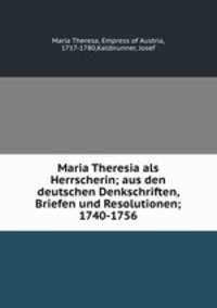 Maria Theresia als Herrscherin; aus den deutschen Denkschriften, Briefen und Resolutionen; 1740-1756