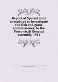 Report of Special joint committee to investigate the fish and game commissioner, to the Forty-sixth General assembly, 1911