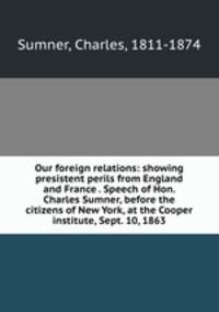 Our foreign relations: showing presistent perils from England and France . Speech of Hon. Charles Sumner, before the citizens of New York, at the Cooper institute, Sept. 10, 1863