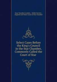 Select Cases Before the King`s Council in the Star Chamber, Commonly Called the Court of Star .