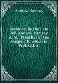 Sermons, by the Late Rev. Andrew Ramsay, A. M., Preacher of the Gospel: To which is Prefixed, a .