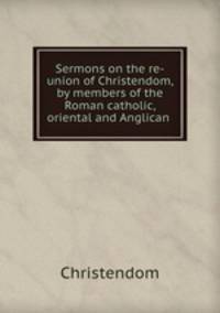 Sermons on the re-union of Christendom, by members of the Roman catholic, oriental and Anglican .