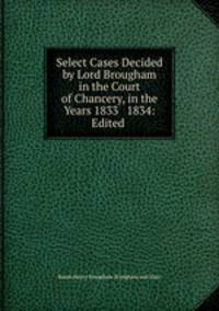 Select Cases Decided by Lord Brougham in the Court of Chancery, in the Years 1833 & 1834: Edited .