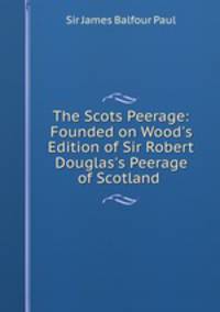 The Scots Peerage: Founded on Wood`s Edition of Sir Robert Douglas`s Peerage of Scotland .