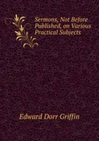 Sermons, Not Before Published, on Various Practical Subjects