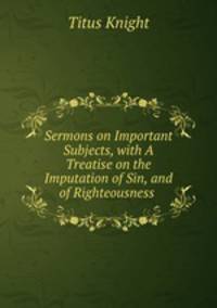 Sermons on Important Subjects, with A Treatise on the Imputation of Sin, and of Righteousness .