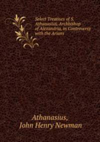 Select Treatises of S. Athanasius, Archbishop of Alexandria, in Controversy with the Arians