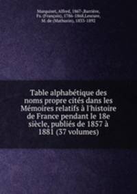 Table alphabtique des noms propre cits dans les Mmoires relatifs l`histoire de France pendant le 18e sicle, publis de 1857 1881 (37 volumes)