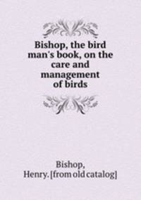 Bishop, the bird man`s book, on the care and management of birds