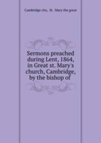 Sermons preached during Lent, 1864, in Great st. Mary`s church, Cambridge, by the bishop of .