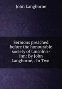 Sermons preached before the honourable society of Lincoln`s-inn: By John Langhorne, . In Two .