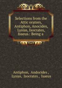 Selections from the Attic orators, Antiphon, Anocides, Lysias, Isocrates, Isaeus.: Being a .