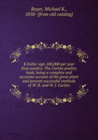 $ Dollar sign 100,000 per year from poultry. The Curtiss poultry book, being a complete and accurate account of the great plant and present successful methods of W. R. and W. J. Curtiss