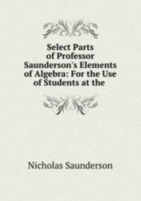 Select Parts of Professor Saunderson`s Elements of Algebra: For the Use of Students at the .