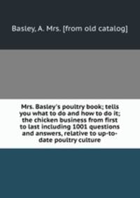 Mrs. Basley`s poultry book; tells you what to do and how to do it; the chicken business from first to last including 1001 questions and answers, relative to up-to-date poultry culture