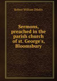 Sermons, preached in the parish church of st. George`s, Bloomsbury