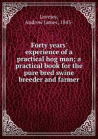 Forty years` experience of a practical hog man; a practical book for the pure bred swine breeder and farmer