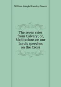 The seven cries from Calvary; or, Meditations on our Lord`s speeches on the Cross
