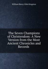 The Seven Champions of Christendom: A New Version from the Most Ancient Chronicles and Records .