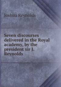 Seven discourses delivered in the Royal academy, by the president sir J. Reynolds.