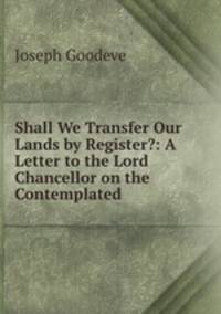 Shall We Transfer Our Lands by Register?: A Letter to the Lord Chancellor on the Contemplated .