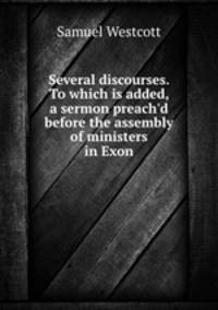 Several discourses. To which is added, a sermon preach`d before the assembly of ministers in Exon