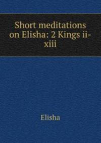 Short meditations on Elisha: 2 Kings ii-xiii