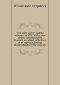 "The sham squire"; and the informers of 1798. With a view of their contemporaries. To which are added, in the form of an appendix, Jottings about Ireland seventy years ago