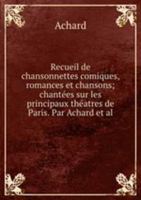 Recueil de chansonnettes comiques, romances et chansons; chantes sur les principaux thatres de Paris. Par Achard et al.