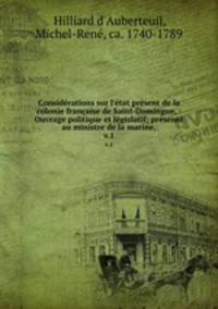Considrations sur l`tat prsent de la colonie franaise de Saint-Domingue. : Ouvrage politique et lgislatif; prsent au ministre de la marine,. v.1