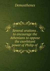Several orations . to encourage the Athenians to oppose the exorbitant power of Philip of .