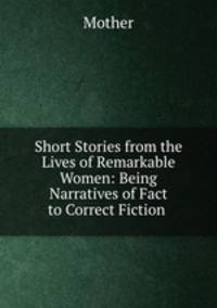 Short Stories from the Lives of Remarkable Women: Being Narratives of Fact to Correct Fiction .