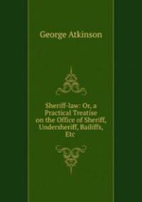Sheriff-law: Or, a Practical Treatise on the Office of Sheriff, Undersheriff, Bailiffs, Etc .