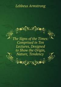 The Signs of the Times: Comprised in Ten Lectures, Designed to Show the Origin, Nature, Tendency .