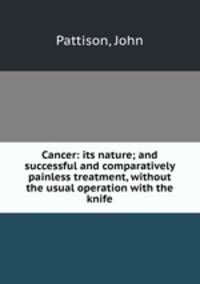 Cancer: its nature; and successful and comparatively painless treatment, without the usual operation with the knife