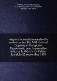 Argentine, comdie-vaudeville en deux actes. Par MM. Gabriel, Dupeuty et Delaporte. Reprsent, pour la premire fois, sur le thatre du Palais-Royal, le 23 septembre 1839