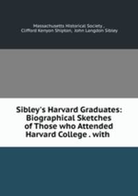 Sibley`s Harvard Graduates: Biographical Sketches of Those who Attended Harvard College . with .