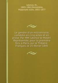 Le gendre d`un millionnaire, comdie en cinq actes et en prose. Par MM. Lonce te Molri. Reprsente, pour la premire fois, Paris, sur le Thatre-Franais, le 25 fvrier 1845
