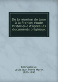 De la runion de Lyon la France; tude historique d`aprs les documents originaux