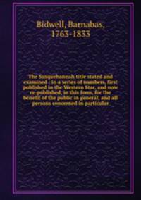 The Susquehannah title stated and examined : in a series of numbers, first published in the Western Star, and now re-published, in this form, for the benefit of the public in general, and all persons concerned in particular