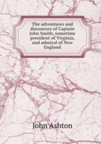 The adventures and discourses of Captain John Smith, sometime president of Virginia, and admiral of New England