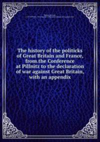 The history of the politicks of Great Britain and France, from.the Conference at Pillnitz to the declaration of war against Great Britain, with an appendix